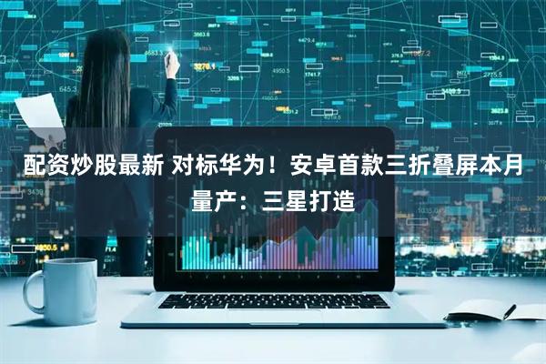 配资炒股最新 对标华为！安卓首款三折叠屏本月量产：三星打造