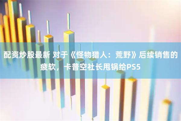 配资炒股最新 对于《怪物猎人：荒野》后续销售的疲软，卡普空社长甩锅给PS5