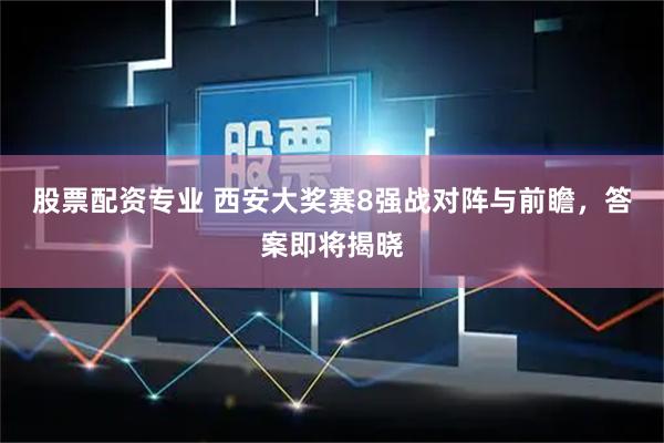股票配资专业 西安大奖赛8强战对阵与前瞻，答案即将揭晓