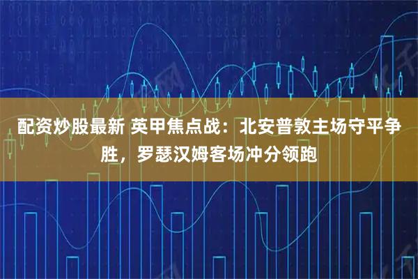 配资炒股最新 英甲焦点战：北安普敦主场守平争胜，罗瑟汉姆客场冲分领跑
