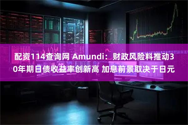配资114查询网 Amundi：财政风险料推动30年期日债收益率创新高 加息前景取决于日元