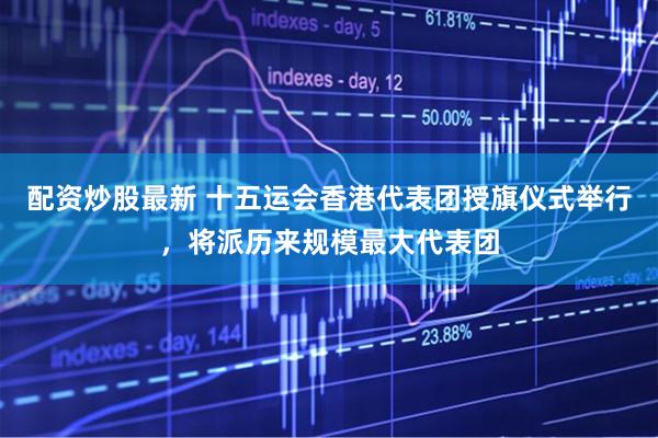 配资炒股最新 十五运会香港代表团授旗仪式举行,将派历来规模最大代表团