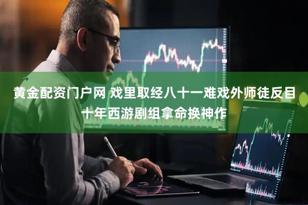 黄金配资门户网 戏里取经八十一难戏外师徒反目十年西游剧组拿命换神作