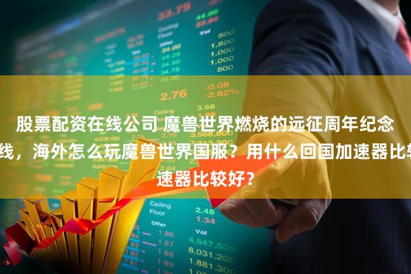 股票配资在线公司 魔兽世界燃烧的远征周年纪念版上线，海外怎么玩魔兽世界国服？用什么回国加速器比较好？