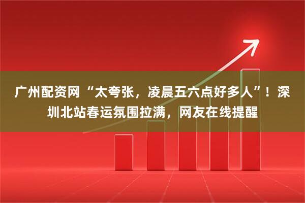 广州配资网 “太夸张，凌晨五六点好多人”！深圳北站春运氛围拉满，网友在线提醒