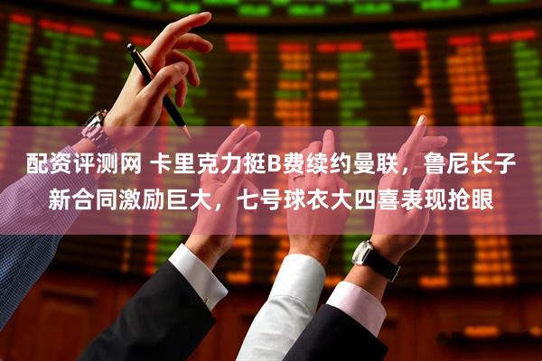 配资评测网 卡里克力挺B费续约曼联，鲁尼长子新合同激励巨大，七号球衣大四喜表现抢眼