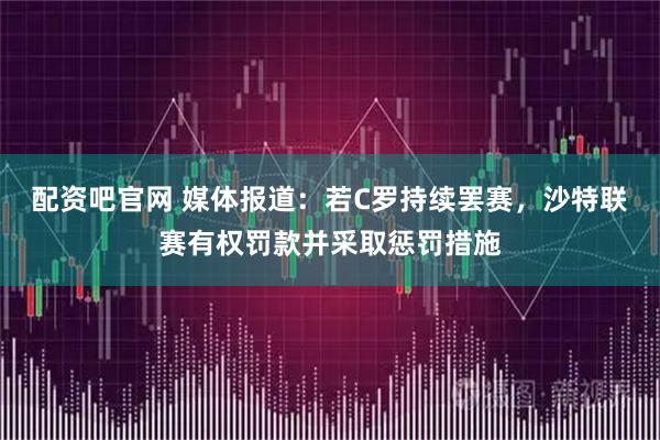 配资吧官网 媒体报道：若C罗持续罢赛，沙特联赛有权罚款并采取惩罚措施