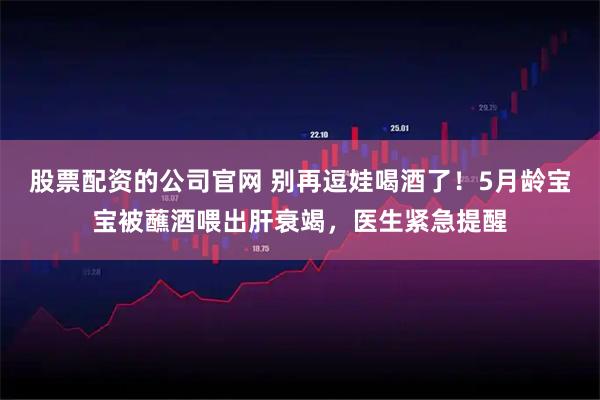 股票配资的公司官网 别再逗娃喝酒了！5月龄宝宝被蘸酒喂出肝衰竭，医生紧急提醒