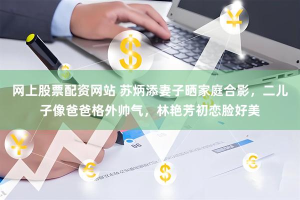 网上股票配资网站 苏炳添妻子晒家庭合影，二儿子像爸爸格外帅气，林艳芳初恋脸好美