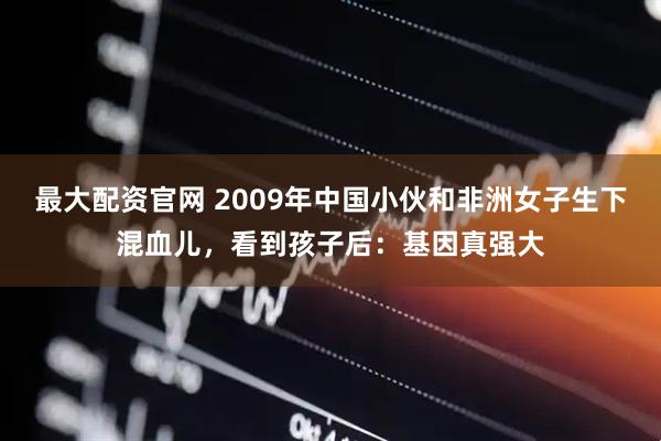 最大配资官网 2009年中国小伙和非洲女子生下混血儿，看到孩子后：基因真强大