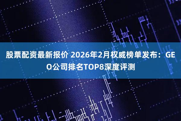 股票配资最新报价 2026年2月权威榜单发布：GEO公司排名TOP8深度评测