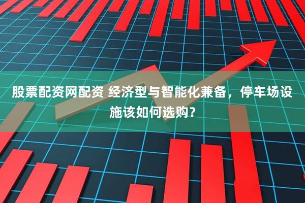 股票配资网配资 经济型与智能化兼备，停车场设施该如何选购？
