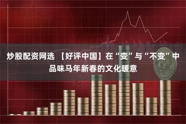 炒股配资网选 【好评中国】在“变”与“不变”中品味马年新春的文化暖意