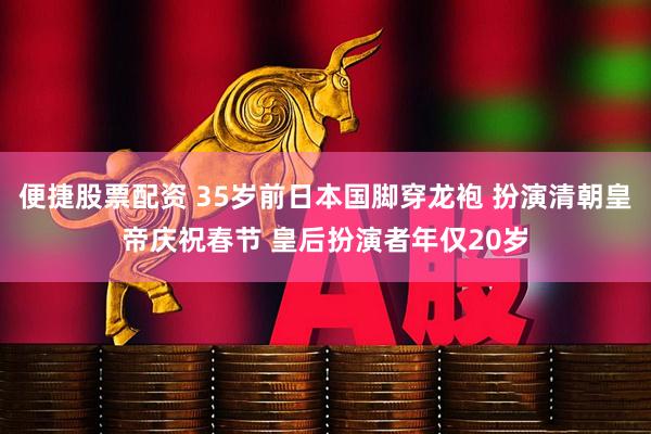 便捷股票配资 35岁前日本国脚穿龙袍 扮演清朝皇帝庆祝春节 皇后扮演者年仅20岁