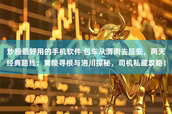 炒股最好用的手机软件 包车从渭南去延安，两天经典路线：黄陵寻根与洛川探秘，司机私藏攻略！