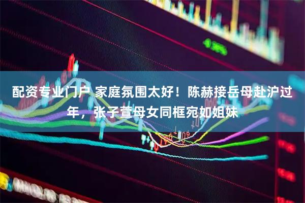 配资专业门户 家庭氛围太好！陈赫接岳母赴沪过年，张子萱母女同框宛如姐妹