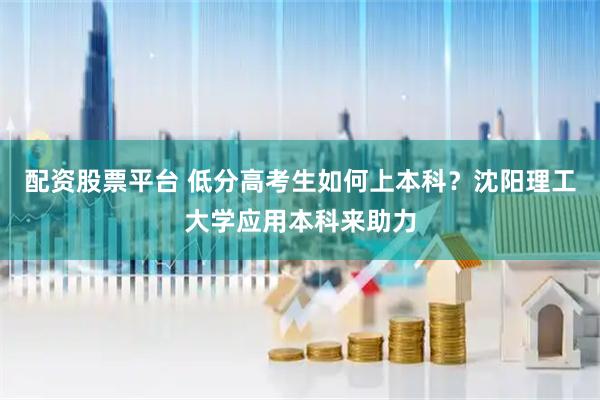 配资股票平台 低分高考生如何上本科？沈阳理工大学应用本科来助力