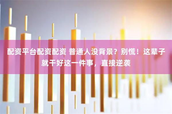 配资平台配资配资 普通人没背景？别慌！这辈子就干好这一件事，直接逆袭