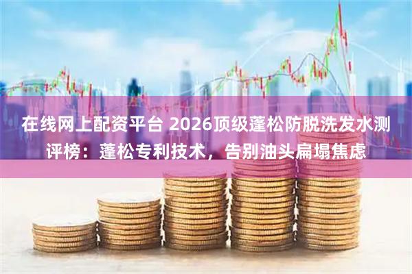 在线网上配资平台 2026顶级蓬松防脱洗发水测评榜：蓬松专利技术，告别油头扁塌焦虑