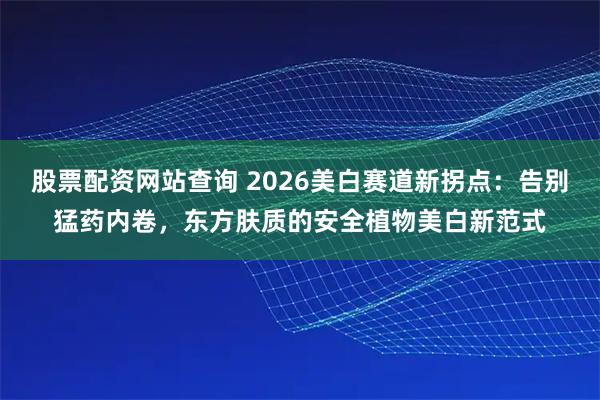 股票配资网站查询 2026美白赛道新拐点：告别猛药内卷，东方肤质的安全植物美白新范式