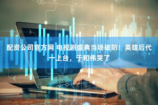 配资公司官方网 电视剧盛典当场破防！英雄后代一上台，于和伟哭了