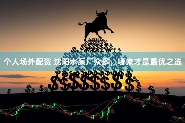 个人场外配资 沈阳水泵厂众多，哪家才是最优之选