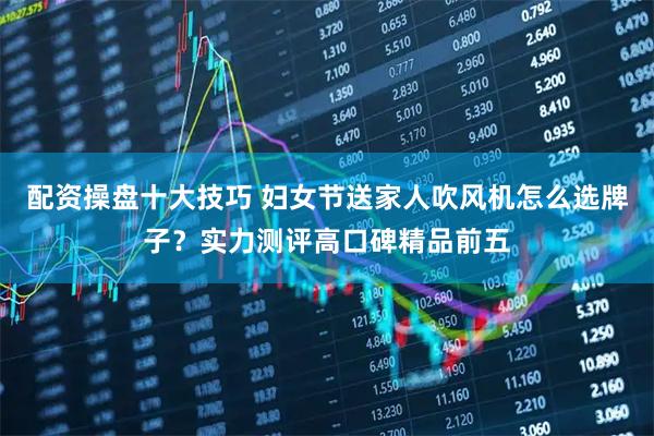 配资操盘十大技巧 妇女节送家人吹风机怎么选牌子？实力测评高口碑精品前五