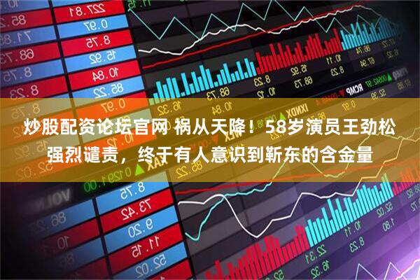 炒股配资论坛官网 祸从天降！58岁演员王劲松强烈谴责，终于有人意识到靳东的含金量
