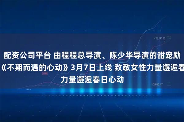 配资公司平台 由程程总导演、陈少华导演的甜宠励志短剧《不期而遇的心动》3月7日上线 致敬女性力量邂逅春日心动