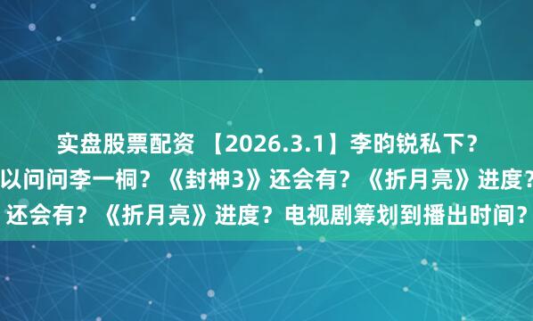 实盘股票配资 【2026.3.1】李昀锐私下？于正喜欢非遗的元素？可以问问李一桐？《封神3》还会有？《折月亮》进度？电视剧筹划到播出时间？