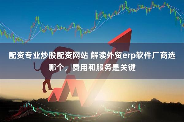 配资专业炒股配资网站 解读外贸erp软件厂商选哪个，费用和服务是关键