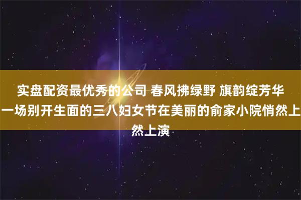实盘配资最优秀的公司 春风拂绿野 旗韵绽芳华｜一场别开生面的三八妇女节在美丽的俞家小院悄然上演