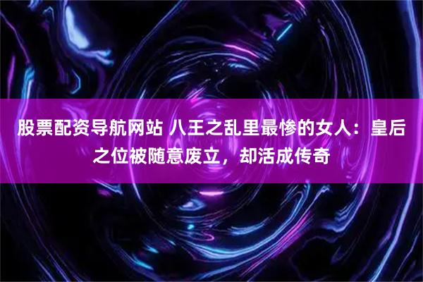 股票配资导航网站 八王之乱里最惨的女人：皇后之位被随意废立，却活成传奇