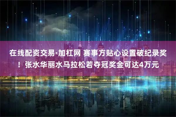 在线配资交易·加杠网 赛事方贴心设置破纪录奖！张水华丽水马拉松若夺冠奖金可达4万元