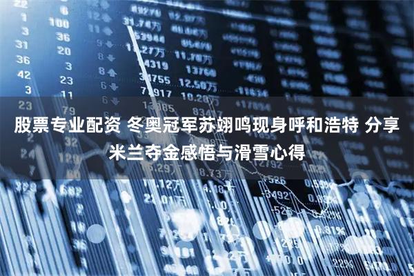 股票专业配资 冬奥冠军苏翊鸣现身呼和浩特 分享米兰夺金感悟与滑雪心得
