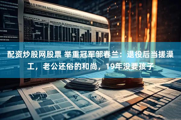 配资炒股网股票 举重冠军邹春兰：退役后当搓澡工，老公还俗的和尚，19年没要孩子