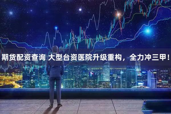 期货配资查询 大型台资医院升级重构，全力冲三甲！