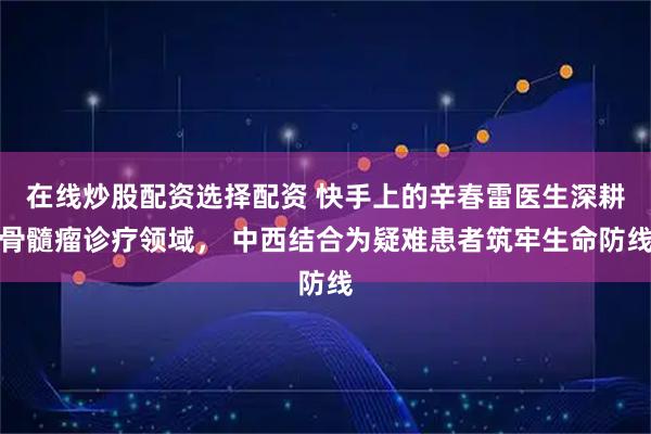 在线炒股配资选择配资 快手上的辛春雷医生深耕骨髓瘤诊疗领域， 中西结合为疑难患者筑牢生命防线