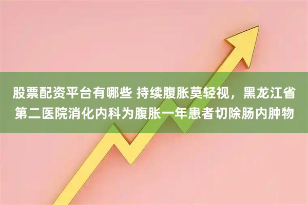 股票配资平台有哪些 持续腹胀莫轻视，黑龙江省第二医院消化内科为腹胀一年患者切除肠内肿物