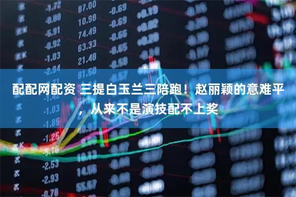 配配网配资 三提白玉兰三陪跑！赵丽颖的意难平，从来不是演技配不上奖