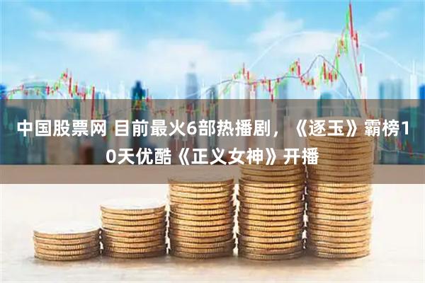 中国股票网 目前最火6部热播剧，《逐玉》霸榜10天优酷《正义女神》开播