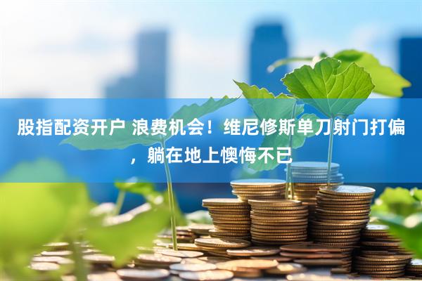 股指配资开户 浪费机会！维尼修斯单刀射门打偏，躺在地上懊悔不已