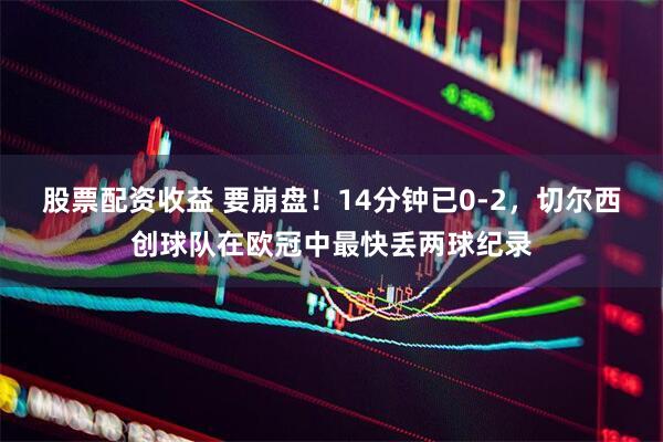 股票配资收益 要崩盘！14分钟已0-2，切尔西创球队在欧冠中最快丢两球纪录
