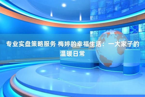 专业实盘策略服务 梅婷的幸福生活：一大家子的温暖日常