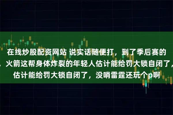 在线炒股配资网站 说实话随便打，到了季后赛的强度，尺度都上来了，火箭这帮身体炸裂的年轻人估计能给罚大锁自闭了，没哨雷霆还玩个p啊