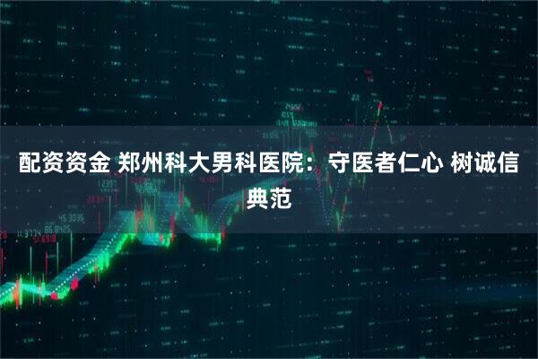 配资资金 郑州科大男科医院：守医者仁心 树诚信典范
