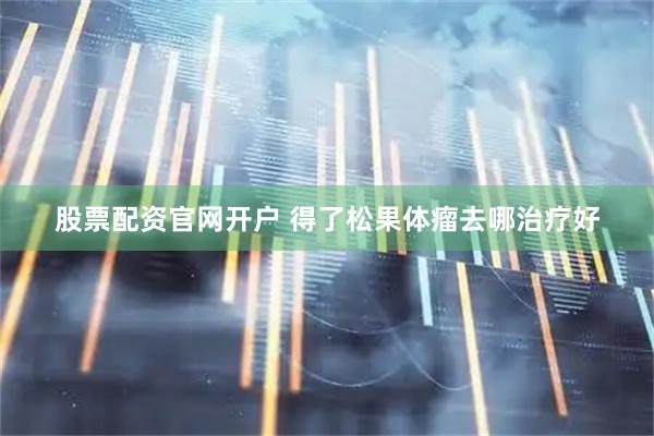 股票配资官网开户 得了松果体瘤去哪治疗好