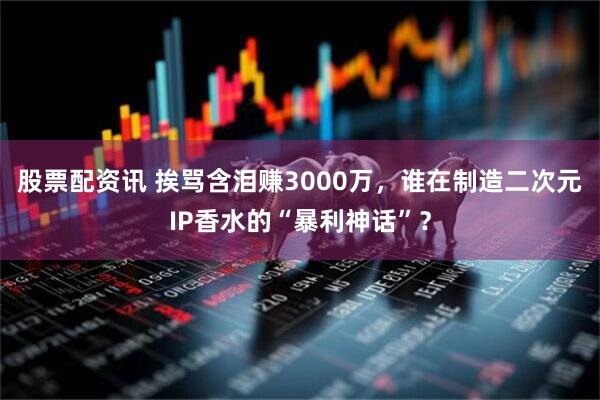 股票配资讯 挨骂含泪赚3000万，谁在制造二次元IP香水的“暴利神话”？