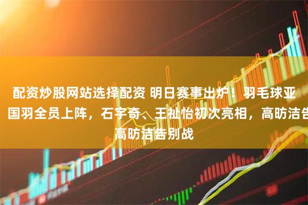 配资炒股网站选择配资 明日赛事出炉！羽毛球亚锦赛：国羽全员上阵，石宇奇、王祉怡初次亮相，高昉洁告别战