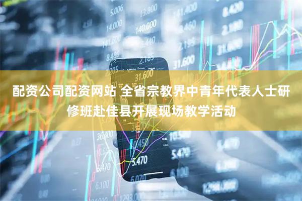 配资公司配资网站 全省宗教界中青年代表人士研修班赴佳县开展现场教学活动